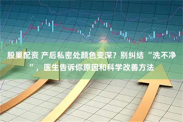 股巢配资 产后私密处颜色变深？别纠结 “洗不净”，医生告诉你原因和科学改善方法