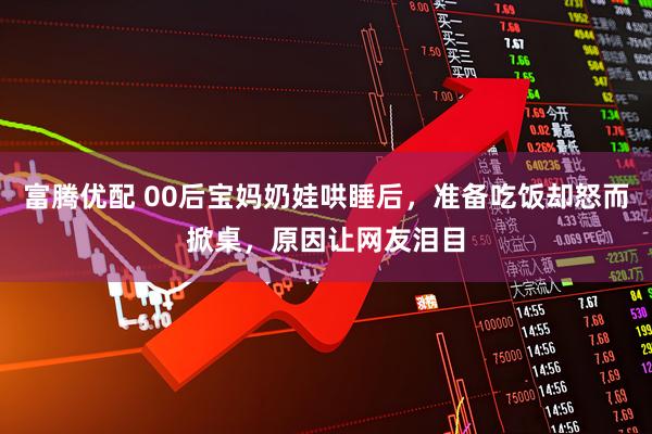 富腾优配 00后宝妈奶娃哄睡后，准备吃饭却怒而掀桌，原因让网友泪目