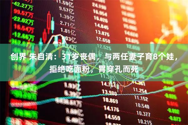 创界 朱自清：31岁丧偶，与两任妻子育8个娃，拒绝吃面粉，胃穿孔而死