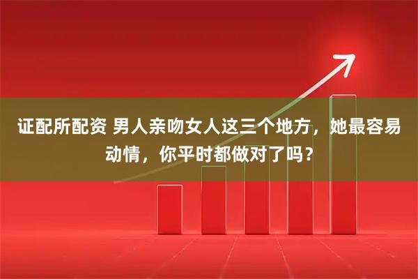 证配所配资 男人亲吻女人这三个地方，她最容易动情，你平时都做对了吗？