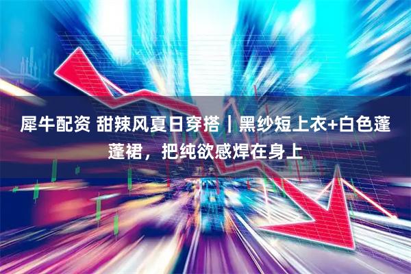 犀牛配资 甜辣风夏日穿搭｜黑纱短上衣+白色蓬蓬裙，把纯欲感焊在身上