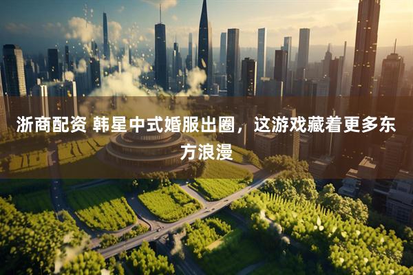 浙商配资 韩星中式婚服出圈，这游戏藏着更多东方浪漫