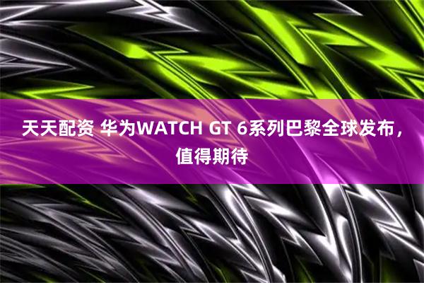 天天配资 华为WATCH GT 6系列巴黎全球发布，值得期待