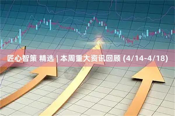 匠心智策 精选 | 本周重大资讯回顾 (4/14-4/18)