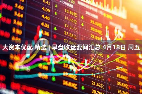 大资本优配 精选 | 早盘收盘要闻汇总 4月18日 周五
