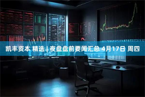 凯丰资本 精选 | 夜盘盘前要闻汇总 4月17日 周四