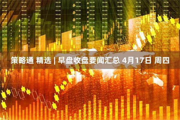 策略通 精选 | 早盘收盘要闻汇总 4月17日 周四