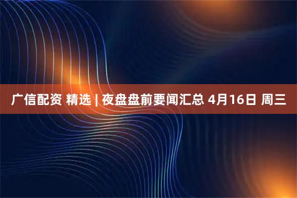 广信配资 精选 | 夜盘盘前要闻汇总 4月16日 周三