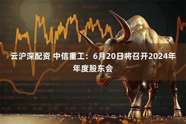 云沪深配资 中信重工：6月20日将召开2024年年度股东会