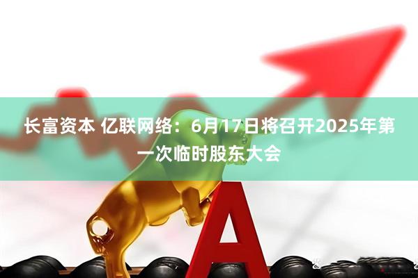 长富资本 亿联网络：6月17日将召开2025年第一次临时股东大会