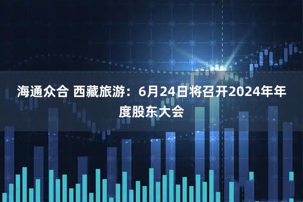 海通众合 西藏旅游：6月24日将召开2024年年度股东大会