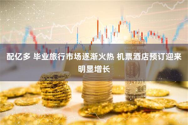 配亿多 毕业旅行市场逐渐火热 机票酒店预订迎来明显增长