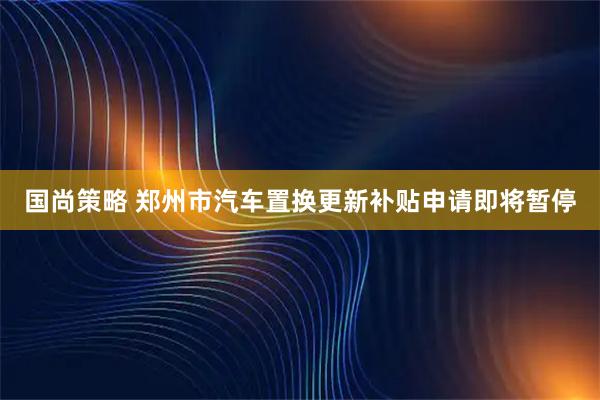国尚策略 郑州市汽车置换更新补贴申请即将暂停