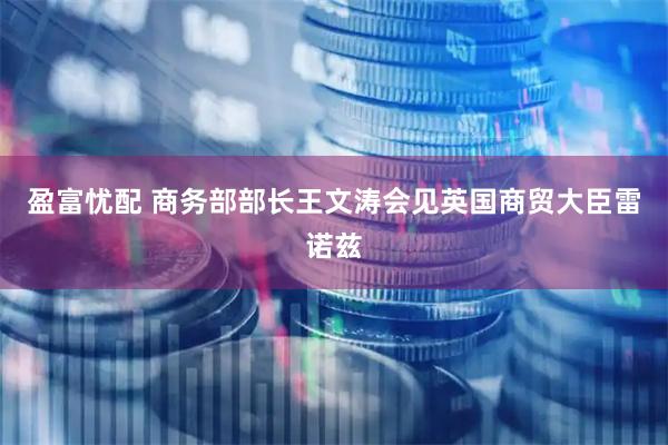 盈富忧配 商务部部长王文涛会见英国商贸大臣雷诺兹