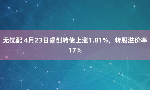 无忧配 4月23日睿创转债上涨1.81%，转股溢价率17%