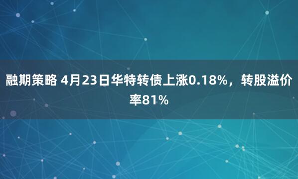 融期策略 4月23日华特转债上涨0.18%，转股溢价率81%