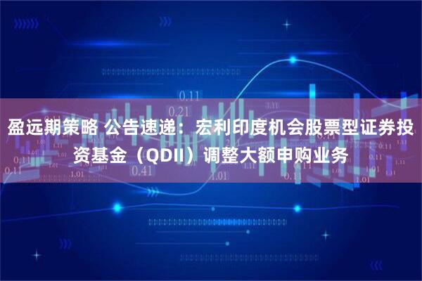 盈远期策略 公告速递：宏利印度机会股票型证券投资基金（QDII）调整大额申购业务