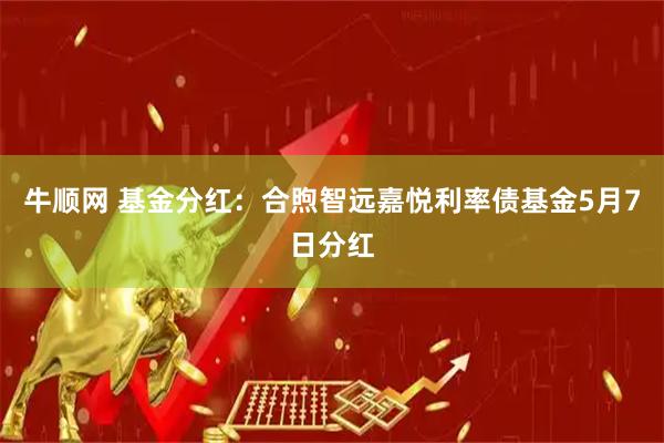 牛顺网 基金分红：合煦智远嘉悦利率债基金5月7日分红