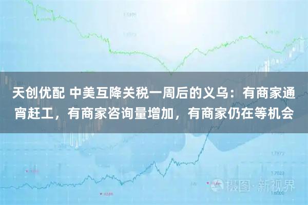 天创优配 中美互降关税一周后的义乌：有商家通宵赶工，有商家咨询量增加，有商家仍在等机会