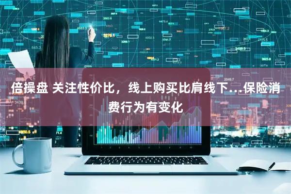 倍操盘 关注性价比，线上购买比肩线下…保险消费行为有变化