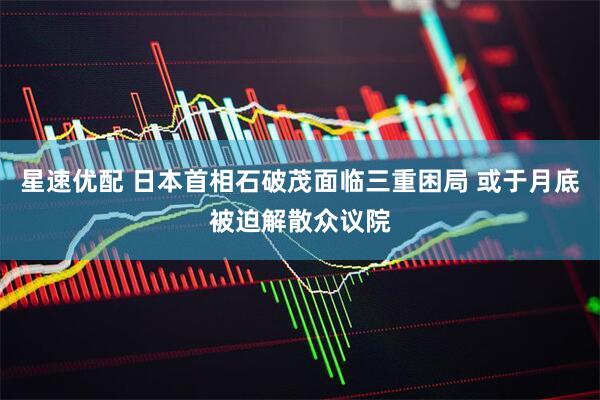 星速优配 日本首相石破茂面临三重困局 或于月底被迫解散众议院