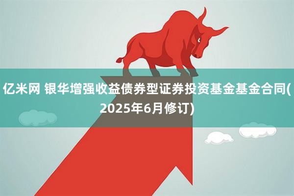 亿米网 银华增强收益债券型证券投资基金基金合同(2025年6月修订)