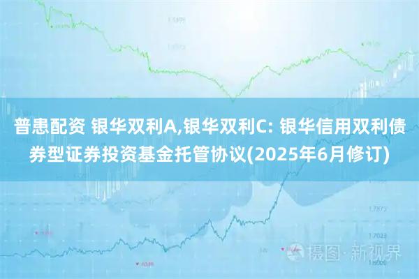 普患配资 银华双利A,银华双利C: 银华信用双利债券型证券投资基金托管协议(2025年6月修订)