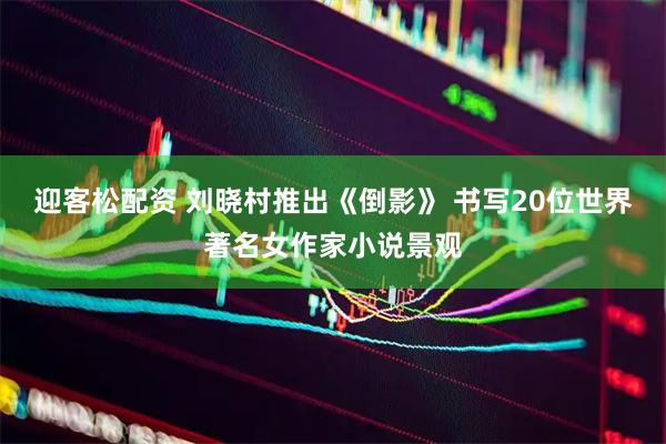 迎客松配资 刘晓村推出《倒影》 书写20位世界著名女作家小说景观
