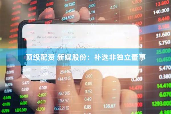顶级配资 新媒股份：补选非独立董事