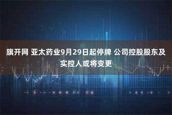 旗开网 亚太药业9月29日起停牌 公司控股股东及实控人或将变更
