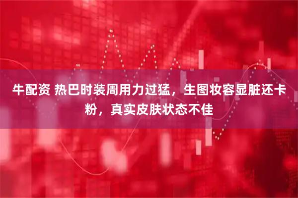 牛配资 热巴时装周用力过猛，生图妆容显脏还卡粉，真实皮肤状态不佳