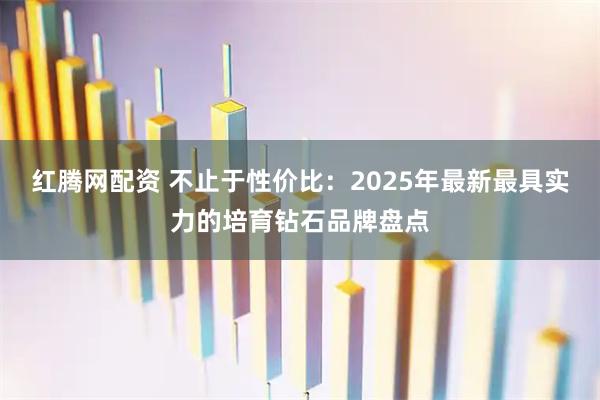 红腾网配资 不止于性价比：2025年最新最具实力的培育钻石品牌盘点