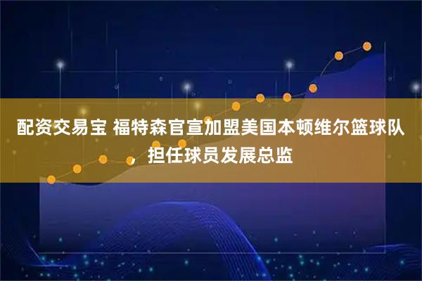配资交易宝 福特森官宣加盟美国本顿维尔篮球队，担任球员发展总监