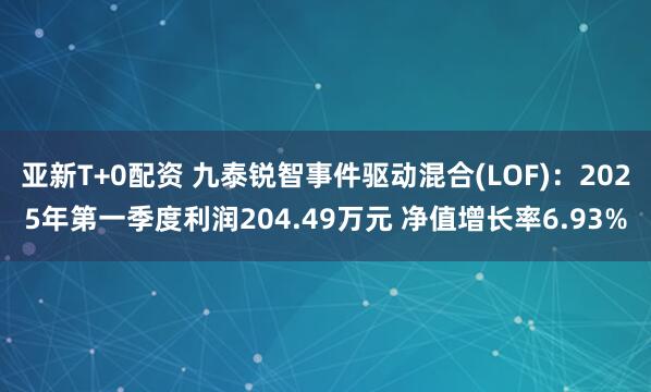 亚新T+0配资 九泰锐智事件驱动混合(LOF)：2025年第一季度利润204.49万元 净值增长率6.93%