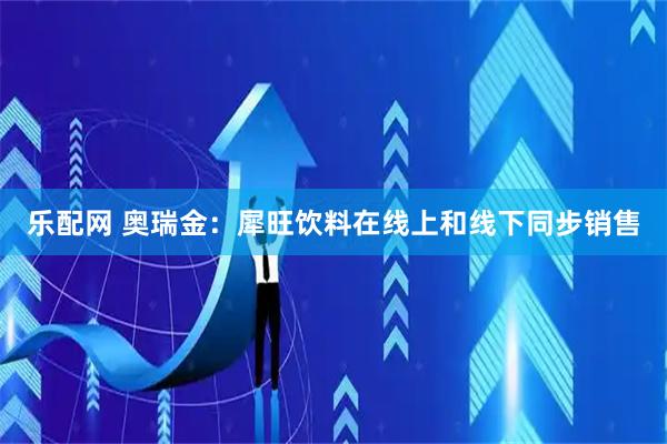乐配网 奥瑞金：犀旺饮料在线上和线下同步销售