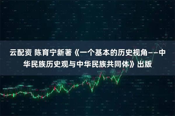 云配资 陈育宁新著《一个基本的历史视角——中华民族历史观与中华民族共同体》出版