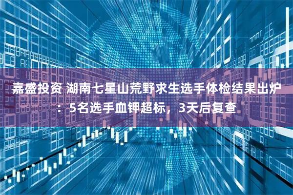 嘉盛投资 湖南七星山荒野求生选手体检结果出炉:5名选手血钾超标,3天后复查