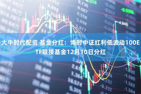 大牛时代配资 基金分红：博时中证红利低波动100ETF联接基金12月10日分红